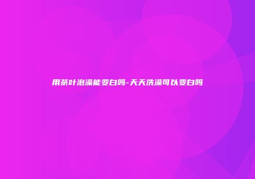 用茶叶泡澡能变白吗-天天洗澡可以变白吗