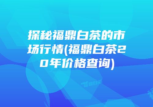 探秘福鼎白茶的市场行情(福鼎白茶20年价格查询)