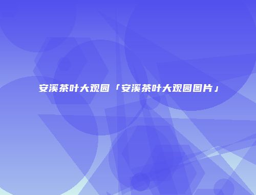 安溪茶叶大观园「安溪茶叶大观园图片」