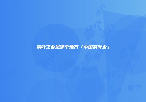 茶叶之乡是哪个地方「中国茶叶乡」