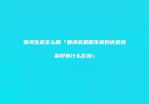 普洱生茶怎么喝「普洱茶是喝生茶好还是熟茶好有什么区别」
