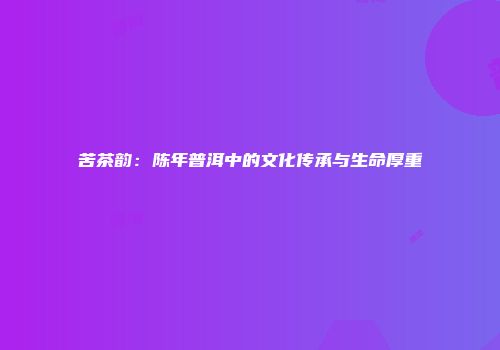 苦茶韵：陈年普洱中的文化传承与生命厚重