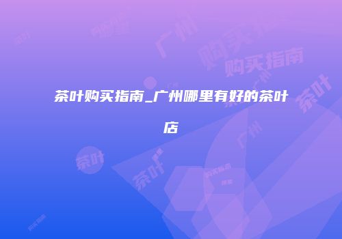 茶叶购买指南_广州哪里有好的茶叶店