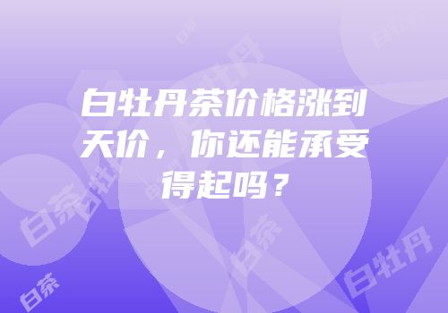 白牡丹茶价格涨到天价，你还能承受得起吗？
