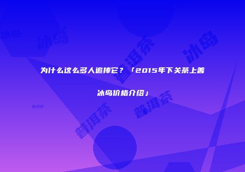 为什么这么多人追捧它？「2015年下关茶上善冰岛价格介绍」