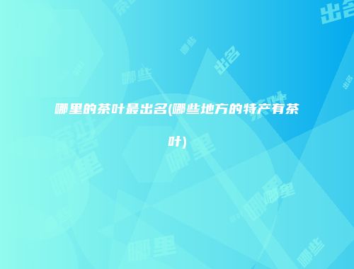 哪里的茶叶最出名(哪些地方的特产有茶叶)