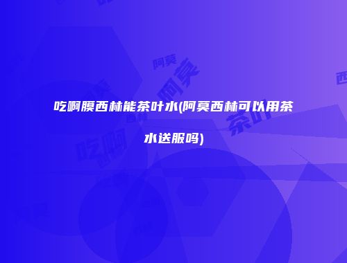 吃啊膜西林能茶叶水(阿莫西林可以用茶水送服吗)