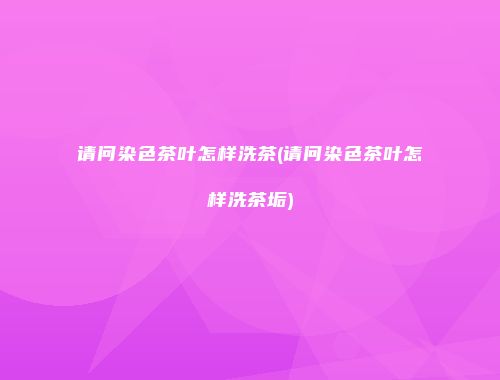 请问染色茶叶怎样洗茶(请问染色茶叶怎样洗茶垢)
