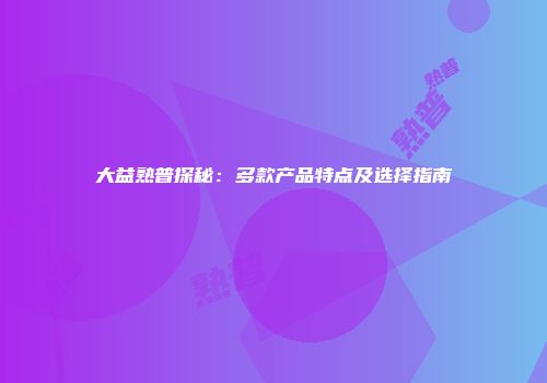 大益熟普探秘：多款产品特点及选择指南