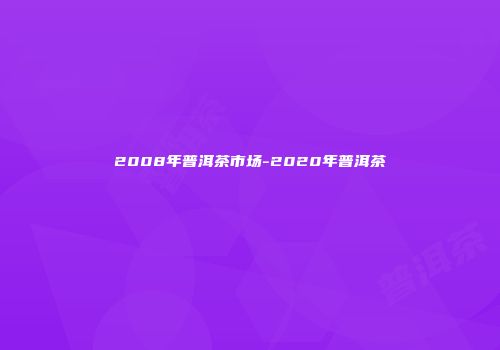 2008年普洱茶市场-2020年普洱茶