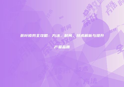 茶叶修剪全攻略：方法、时间、技术解析与提升产量品质