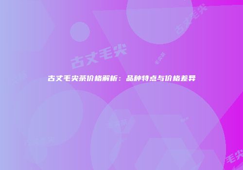 古丈毛尖茶价格解析：品种特点与价格差异
