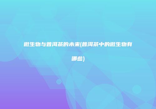 微生物与普洱茶的未来(普洱茶中的微生物有哪些)