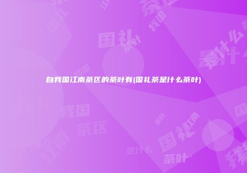 自我国江南茶区的茶叶有(国礼茶是什么茶叶)