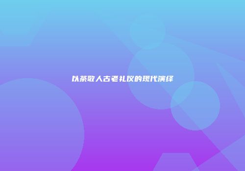 以茶敬人古老礼仪的现代演绎