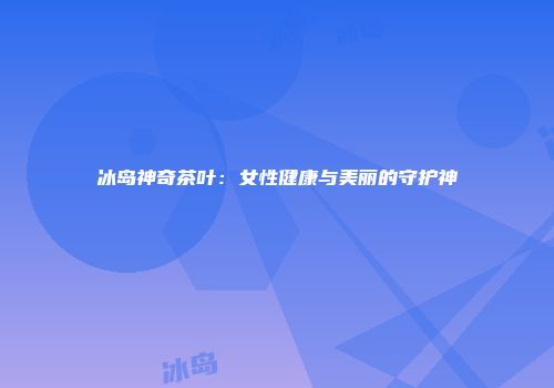 冰岛神奇茶叶：女性健康与美丽的守护神