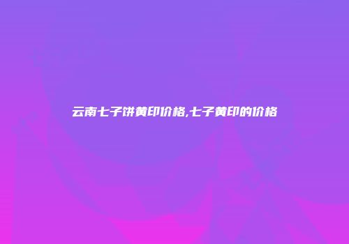 云南七子饼黄印价格,七子黄印的价格