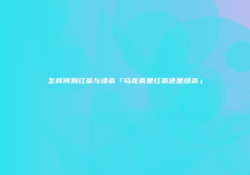 怎样辨别红茶与绿茶「乌龙茶是红茶还是绿茶」