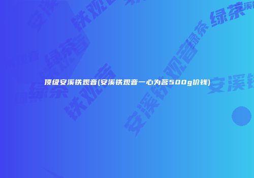 顶级安溪铁观音(安溪铁观音一心为茗500g价钱)