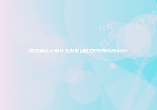 女性喝红茶有什么好处(适合女性的高档茶叶)