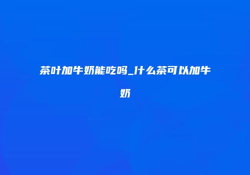 茶叶加牛奶能吃吗_什么茶可以加牛奶