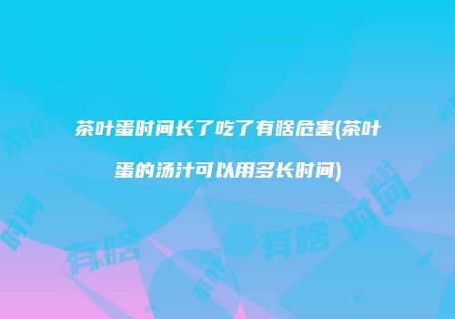 茶叶蛋时间长了吃了有啥危害(茶叶蛋的汤汁可以用多长时间)