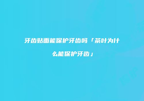 牙齿贴面能保护牙齿吗「茶叶为什么能保护牙齿」