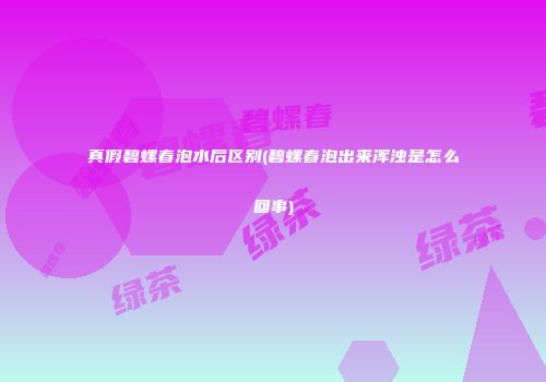 真假碧螺春泡水后区别(碧螺春泡出来浑浊是怎么回事)