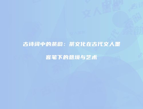 古诗词中的茶韵：茶文化在古代文人墨客笔下的意境与艺术