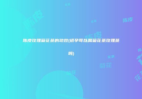 陈皮玫瑰菊花茶的功效(初孕可以喝菊花茶玫瑰茶吗)