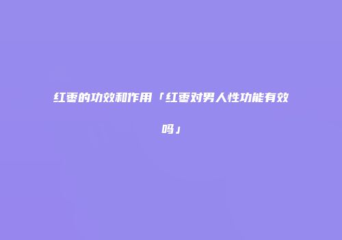 红枣的功效和作用「红枣对男人性功能有效吗」