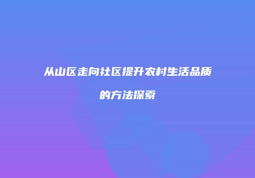 从山区走向社区提升农村生活品质的方法探索
