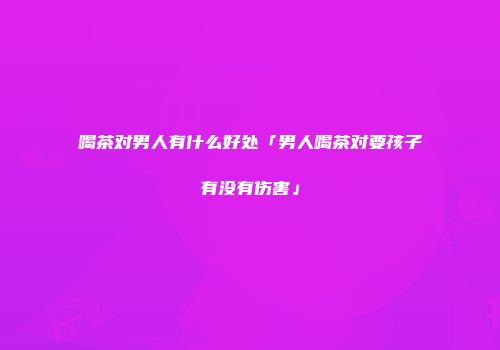 喝茶对男人有什么好处「男人喝茶对要孩子有没有伤害」