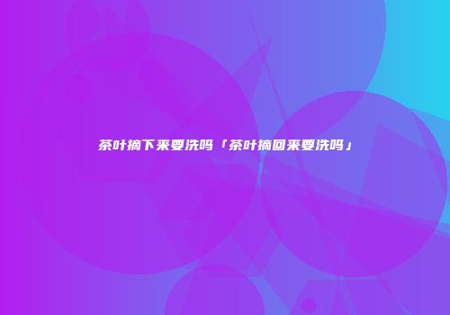 茶叶摘下来要洗吗「茶叶摘回来要洗吗」