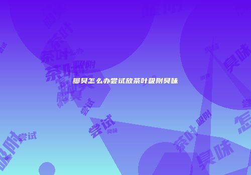 脚臭怎么办尝试放茶叶吸附臭味