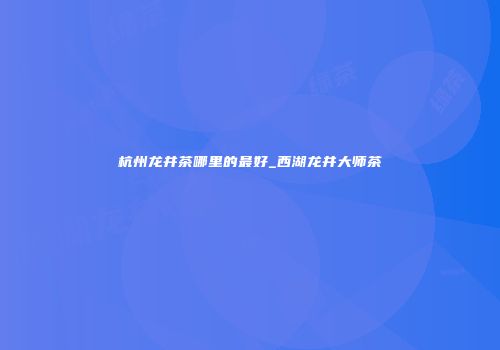 杭州龙井茶哪里的最好_西湖龙井大师茶