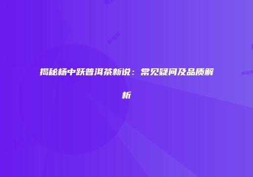 揭秘杨中跃普洱茶新说：常见疑问及品质解析