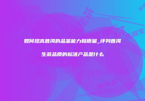 如何提高普洱的品鉴能力和质量_评判普洱生茶品质的标准产品是什么