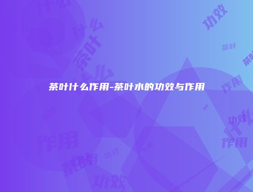茶叶什么作用-茶叶水的功效与作用
