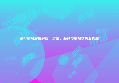 茶叶市场深度解析：价格、品种与市场状况全揭秘