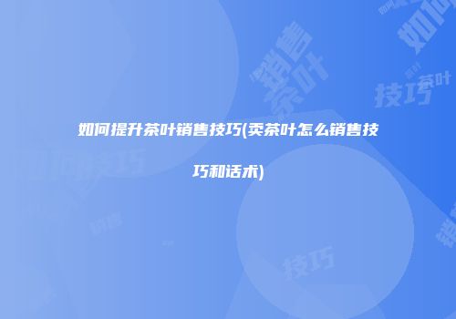 如何提升茶叶销售技巧(卖茶叶怎么销售技巧和话术)