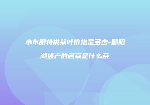小布眼特供茶叶价格是多少-鄱阳湖盛产的名茶是什么茶