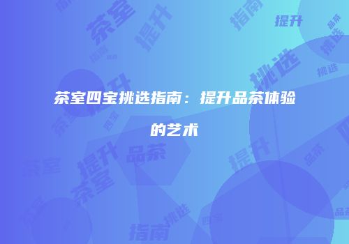 茶室四宝挑选指南：提升品茶体验的艺术
