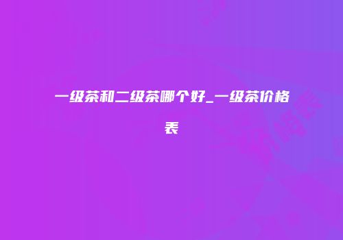 一级茶和二级茶哪个好_一级茶价格表