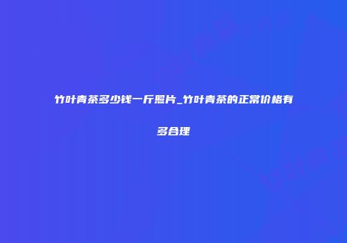 竹叶青茶多少钱一斤照片_竹叶青茶的正常价格有多合理
