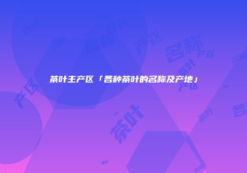 茶叶主产区「各种茶叶的名称及产地」