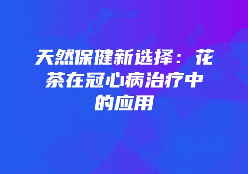 天然保健新选择：花茶在冠心病治疗中的应用