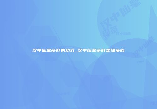 汉中仙毫茶叶的功效_汉中仙毫茶叶是绿茶吗