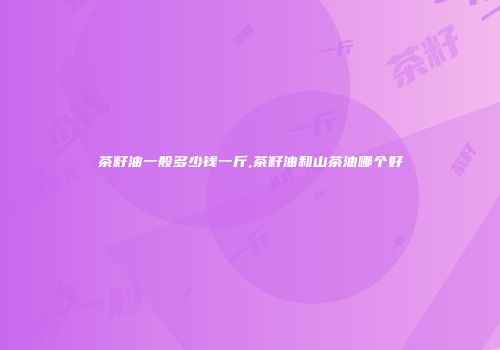 茶籽油一般多少钱一斤,茶籽油和山茶油哪个好