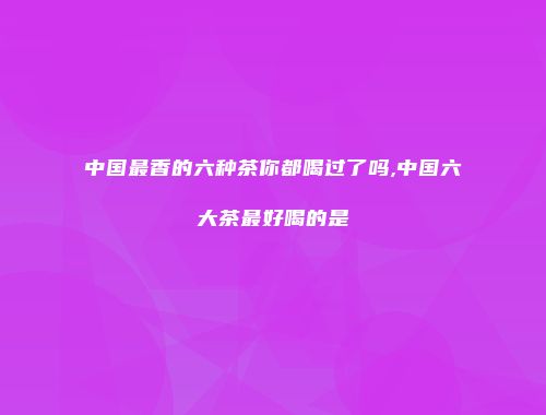 中国最香的六种茶你都喝过了吗,中国六大茶最好喝的是